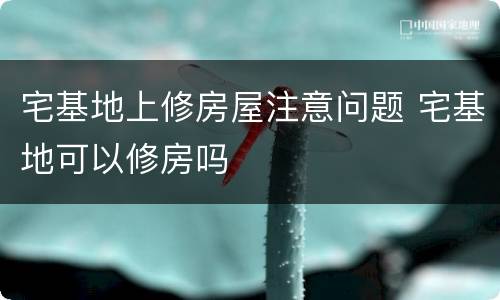 宅基地上修房屋注意问题 宅基地可以修房吗