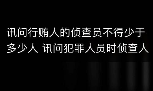 讯问行贿人的侦查员不得少于多少人 讯问犯罪人员时侦查人员不得少于