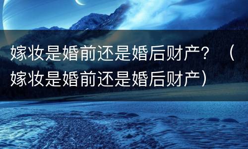 嫁妆是婚前还是婚后财产？（嫁妆是婚前还是婚后财产）