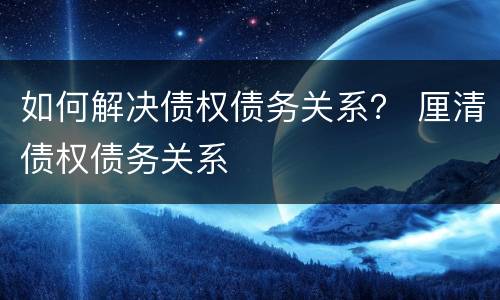如何解决债权债务关系？ 厘清债权债务关系