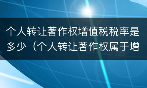 个人转让著作权增值税税率是多少（个人转让著作权属于增值税免税项目吗）