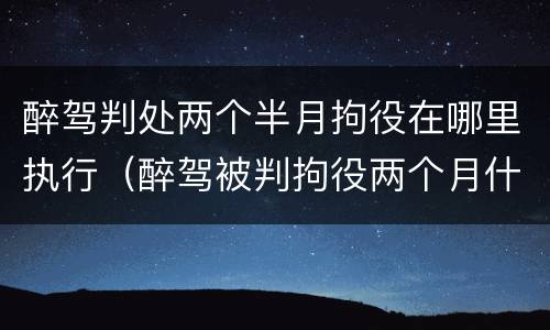 醉驾判处两个半月拘役在哪里执行（醉驾被判拘役两个月什么时候去执行）