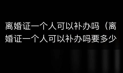 离婚证一个人可以补办吗（离婚证一个人可以补办吗要多少钱）
