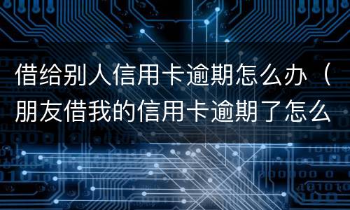 借给别人信用卡逾期怎么办（朋友借我的信用卡逾期了怎么办）