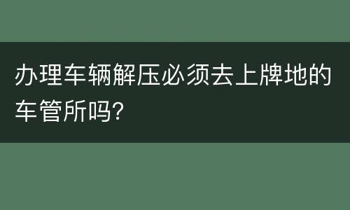 办理车辆解压必须去上牌地的车管所吗？