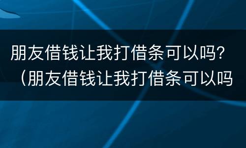 朋友借钱让我打借条可以吗？（朋友借钱让我打借条可以吗有效吗）