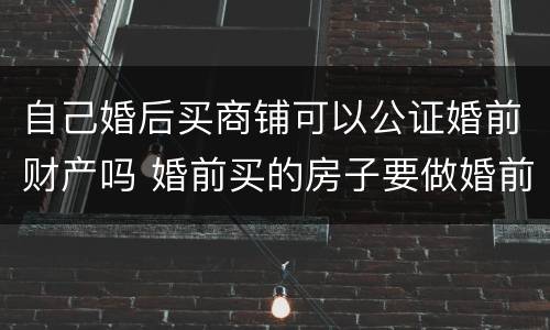 自己婚后买商铺可以公证婚前财产吗 婚前买的房子要做婚前财产公证吗