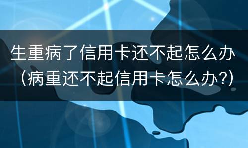 生重病了信用卡还不起怎么办（病重还不起信用卡怎么办?）