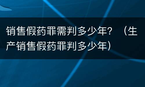 销售假药罪需判多少年？（生产销售假药罪判多少年）