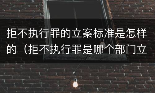 拒不执行罪的立案标准是怎样的（拒不执行罪是哪个部门立案）