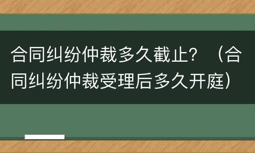 合同纠纷仲裁多久截止？（合同纠纷仲裁受理后多久开庭）