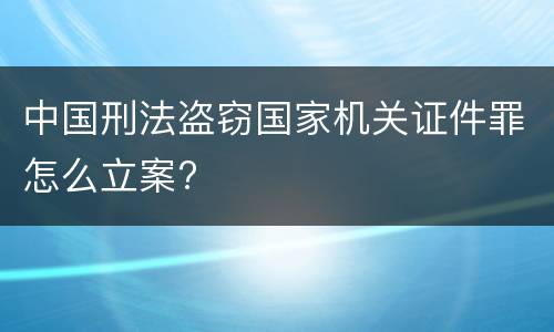 中国刑法盗窃国家机关证件罪怎么立案?