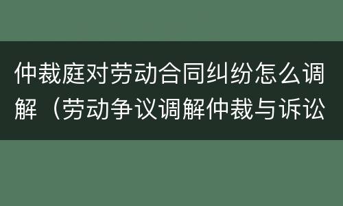 仲裁庭对劳动合同纠纷怎么调解（劳动争议调解仲裁与诉讼）