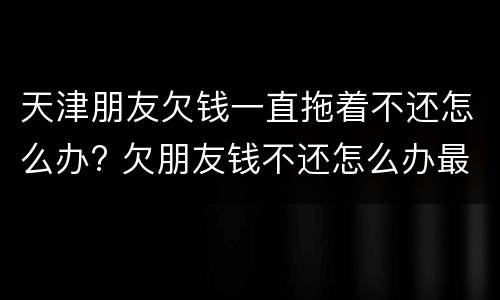 天津朋友欠钱一直拖着不还怎么办? 欠朋友钱不还怎么办最有效的方法