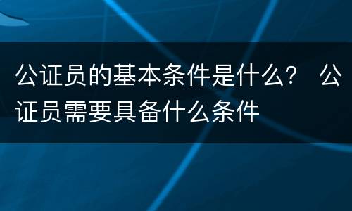 公证员的基本条件是什么？ 公证员需要具备什么条件