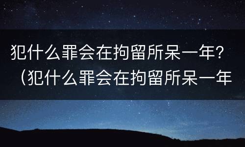 犯什么罪会在拘留所呆一年？（犯什么罪会在拘留所呆一年以上）