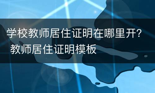 学校教师居住证明在哪里开？ 教师居住证明模板