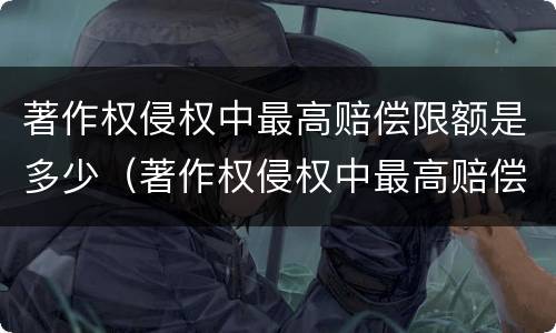 著作权侵权中最高赔偿限额是多少（著作权侵权中最高赔偿限额是多少呢）
