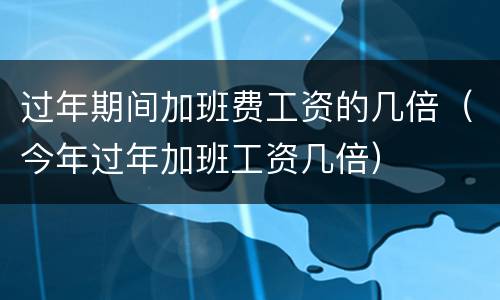 过年期间加班费工资的几倍（今年过年加班工资几倍）