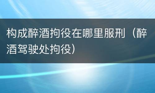 构成醉酒拘役在哪里服刑（醉酒驾驶处拘役）