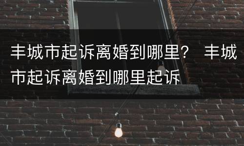 丰城市起诉离婚到哪里？ 丰城市起诉离婚到哪里起诉