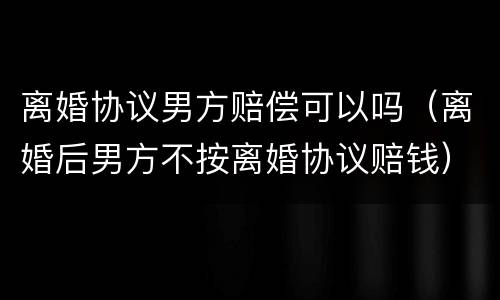 离婚协议男方赔偿可以吗（离婚后男方不按离婚协议赔钱）