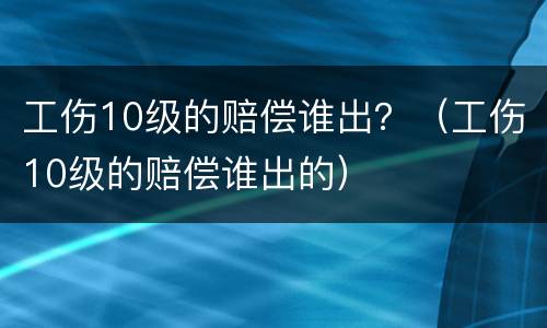 工伤10级的赔偿谁出？（工伤10级的赔偿谁出的）