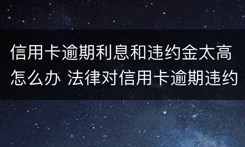 信用卡逾期利息和违约金太高怎么办 法律对信用卡逾期违约金的规定