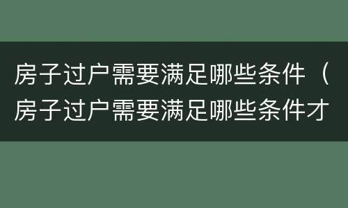 房子过户需要满足哪些条件（房子过户需要满足哪些条件才能过户）