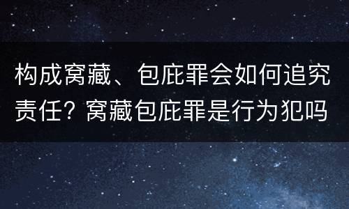 构成窝藏、包庇罪会如何追究责任? 窝藏包庇罪是行为犯吗