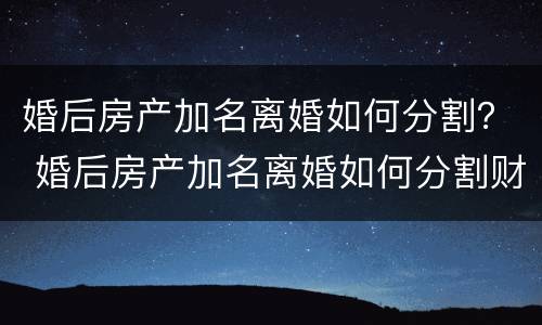 婚后房产加名离婚如何分割？ 婚后房产加名离婚如何分割财产