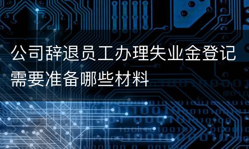 公司辞退员工办理失业金登记需要准备哪些材料