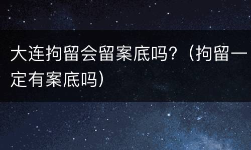 大连拘留会留案底吗?（拘留一定有案底吗）