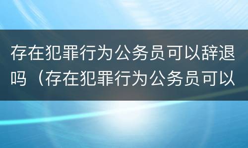 存在犯罪行为公务员可以辞退吗（存在犯罪行为公务员可以辞退吗怎么处理）