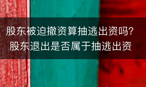 股东被迫撤资算抽逃出资吗？ 股东退出是否属于抽逃出资