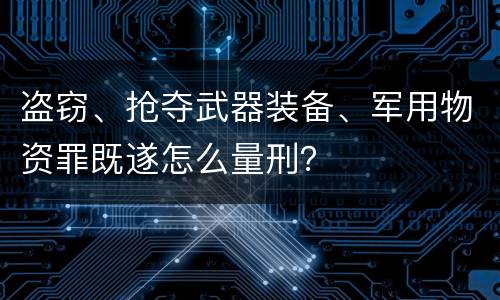 盗窃、抢夺武器装备、军用物资罪既遂怎么量刑？