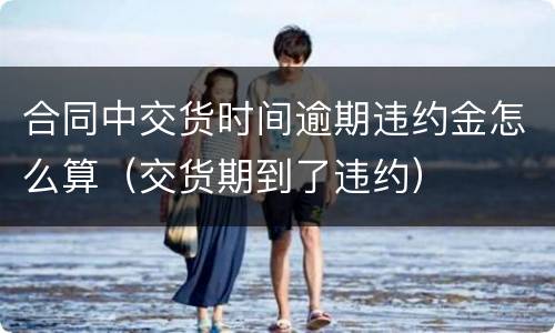 合同中交货时间逾期违约金怎么算（交货期到了违约）