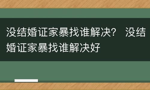 没结婚证家暴找谁解决？ 没结婚证家暴找谁解决好