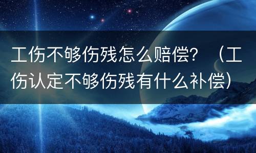 工伤不够伤残怎么赔偿？（工伤认定不够伤残有什么补偿）