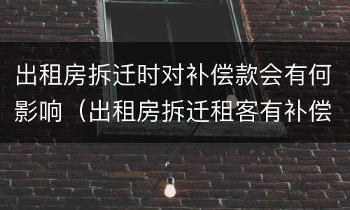 出租房拆迁时对补偿款会有何影响（出租房拆迁租客有补偿吗）