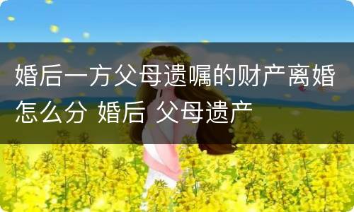 婚后一方父母遗嘱的财产离婚怎么分 婚后 父母遗产