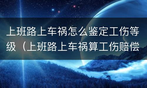上班路上车祸怎么鉴定工伤等级（上班路上车祸算工伤赔偿标准）