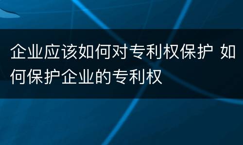 企业应该如何对专利权保护 如何保护企业的专利权
