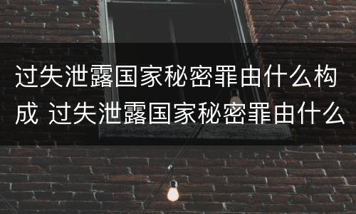 过失泄露国家秘密罪由什么构成 过失泄露国家秘密罪由什么构成犯罪