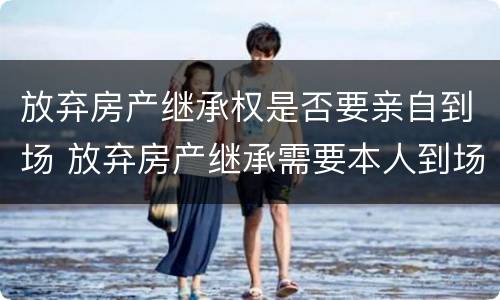 放弃房产继承权是否要亲自到场 放弃房产继承需要本人到场吗