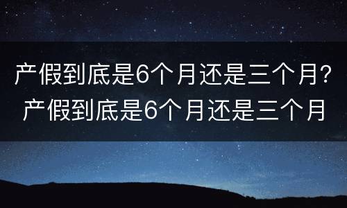 产假到底是6个月还是三个月？ 产假到底是6个月还是三个月 河南省