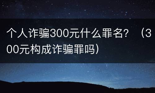 个人诈骗300元什么罪名？（300元构成诈骗罪吗）
