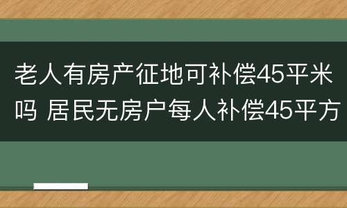 老人有房产征地可补偿45平米吗 居民无房户每人补偿45平方