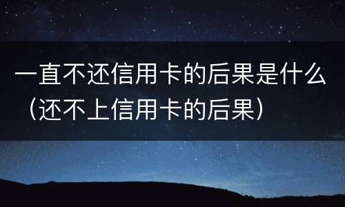 一直不还信用卡的后果是什么（还不上信用卡的后果）