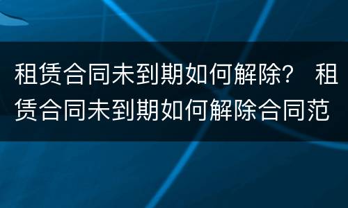 租赁合同未到期如何解除？ 租赁合同未到期如何解除合同范本